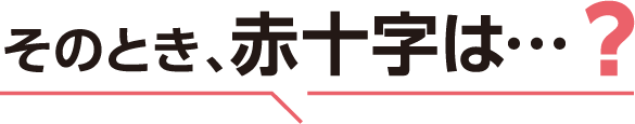 そのとき、赤十字は…?