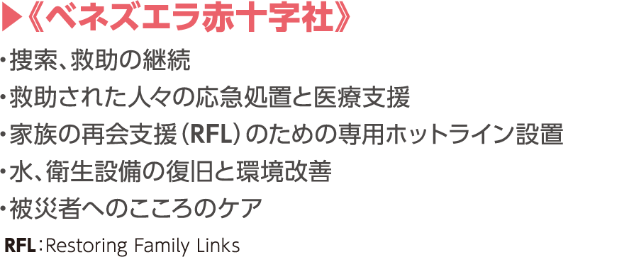 《ベネズエラ赤十字社》捜索、救助の継続／救助された人々の応急処置と医療支援／家族の再会支援（RFL）のための専用ホットライン設置／水、衛生設備の復旧と環境改善／被災者へのこころのケア　RFL：Restoring Family Links