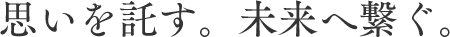 思いを託す。未来へ繋ぐ。