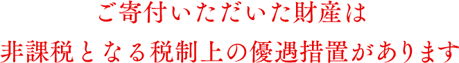 ご寄付いただいた財産は非課税となる税制上の優遇措置があります