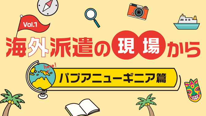 Vol.1 海外派遣の現場から パプアニューギニア篇