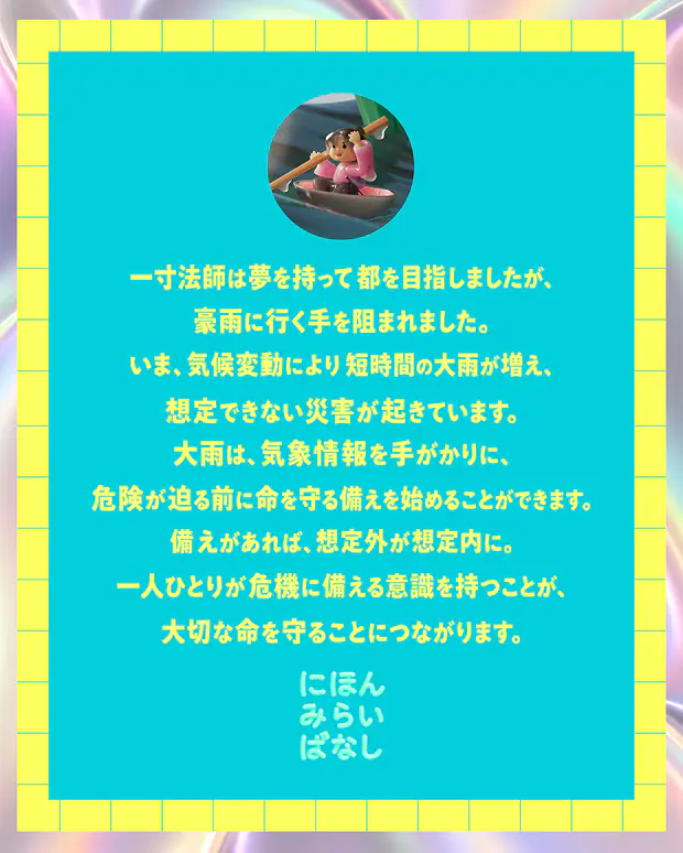一寸法師は夢を持って都を目指しましたが、豪雨に行く手を阻まれました。いま、気候変動により短時間の大雨が増え、想定できない災害が起きています。大雨は、気象情報を手がかりに、危険が迫る前に命を守る備えを始めることができます。備えがあれば、想定外が想定内に。一人ひとりが危機に備える意識を持つことが、大切な命を守ることにつながります。にほんみらいばなし