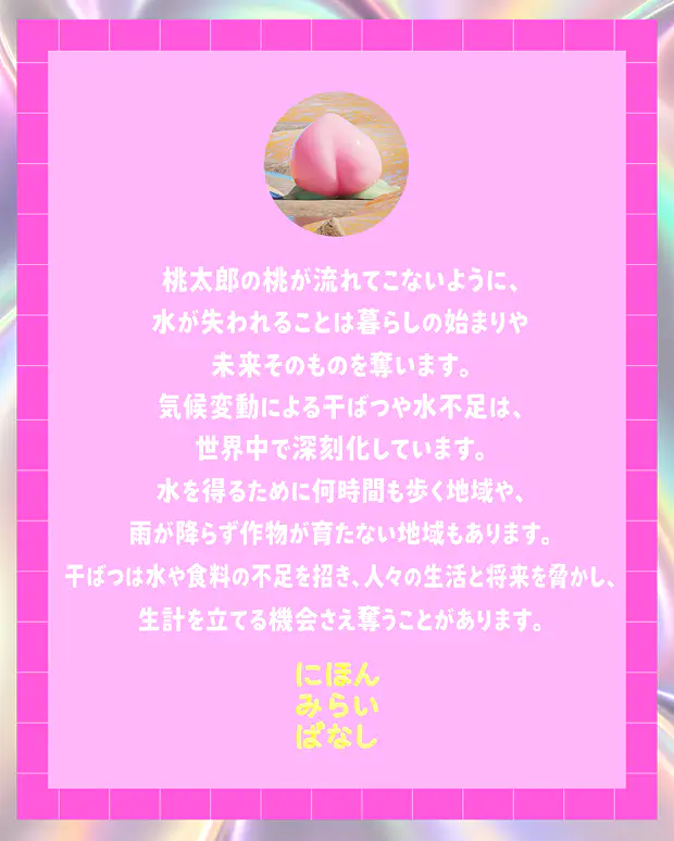 桃太郎の桃が流れてこないように、水が失われることは暮らしの始まりや未来そのものを奪います。気候変動による干ばつや水不足は、世界中で深刻化しています。水を得るために何時間も歩く地域や、雨が降らず作物が育たない地域もあります。干ばつは水や食料の不足を招き、人々の生活と将来を脅かし、生計を立てる機会さえ奪うことがあります。にほんみらいばなし