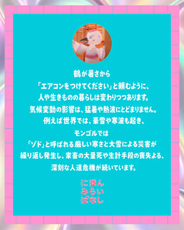 鶴が暑さから「エアコンをつけてください」と頼むように、人や生きものの暮らしは変わりつつあります。気候変動の影響は、猛暑や熱波にとどまりません。例えば世界では、豪雪や寒波も起き、モンゴルでは「ゾド」と呼ばれる厳しい寒さと大雪による災害が繰り返し発生し、家畜の大量死や生計手段の喪失による、深刻な人道危機が続いています。にほんみらいばなし