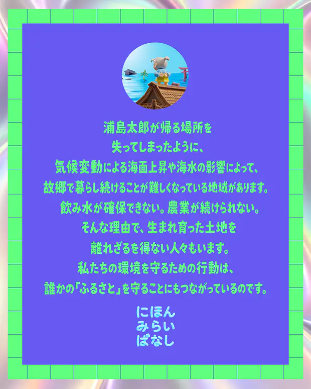 浦島太郎が帰る場所を失ってしまったように、気候変動による海面上昇や海水の影響によって、故郷で暮らし続けることが難しくなっている地域があります。飲み水が確保できない。農業が続けられない。そんな理由で、生まれ育った土地を離れざるを得ない人々もいます。私たちの環境を守るための行動は、誰かの「ふるさと」を守ることにもつながっているのです。にほんみらいばなし