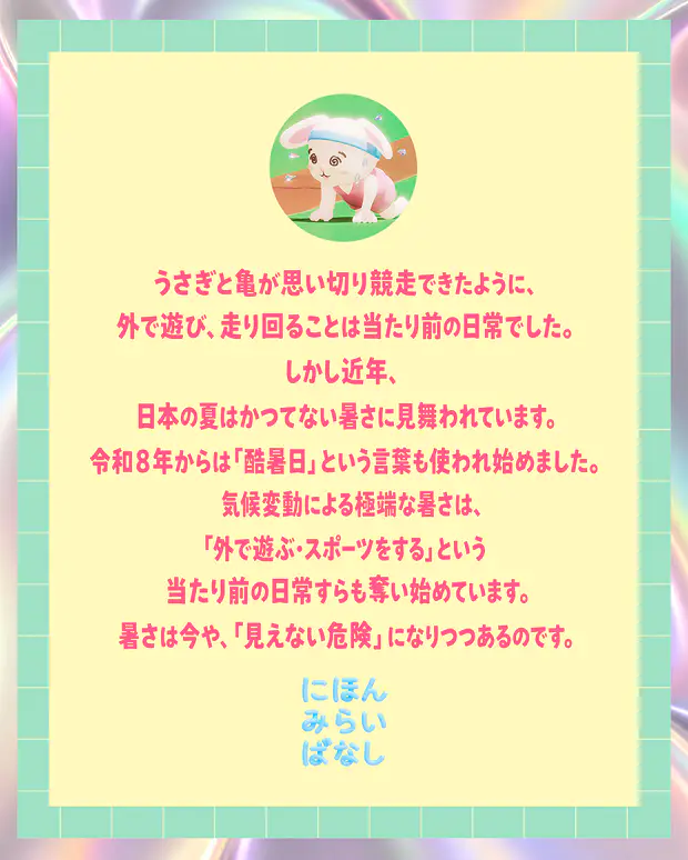 うさぎと亀が思い切り競争できたように、外で遊び、走り回ることは当たり前の日常でした。しかし近年、日本の夏はかつてない暑さに見舞われています。令和8年からは「酷暑日」という言葉も使われ始めました。気候変動による極端な暑さは、「外で遊ぶ・スポーツをする」という当たり前の日常すらも奪い始めています。暑さは今や、「見えない危険」になりつつあるのです。にほんみらいばなし