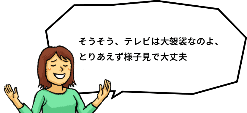 そうそう、テレビは大袈裟なのよ、とりあえず様子見で大丈夫