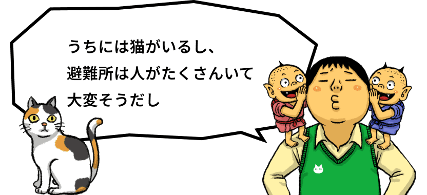 うちには猫がいるし、避難所は人がたくさんいて大変そうだし