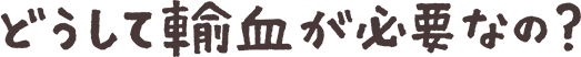 どうして輸血が必要なの？